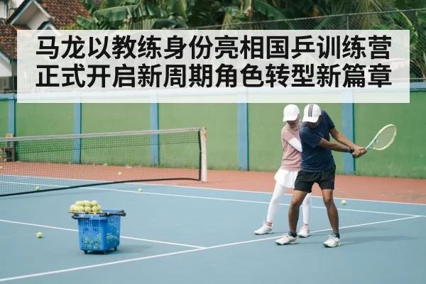 马龙以教练身份亮相国乒训练营 正式开启新周期角色转型新篇章