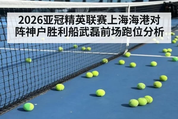 2026亚冠精英联赛上海海港对阵神户胜利船武磊前场跑位分析